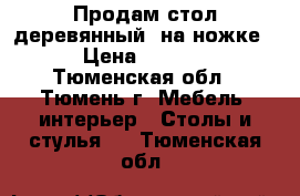 Продам стол деревянный, на ножке  › Цена ­ 3 500 - Тюменская обл., Тюмень г. Мебель, интерьер » Столы и стулья   . Тюменская обл.